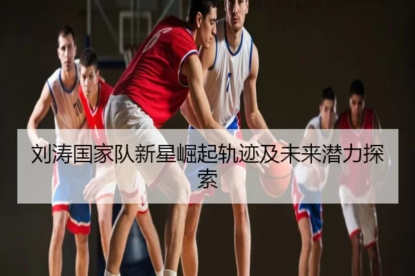 刘涛国家队新星崛起轨迹及未来潜力探索