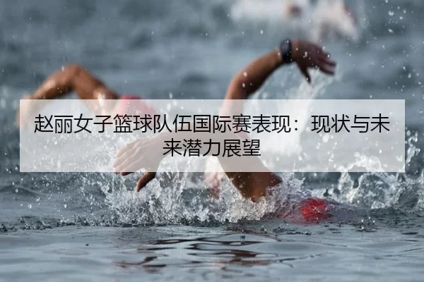 赵丽女子篮球队伍国际赛表现：现状与未来潜力展望